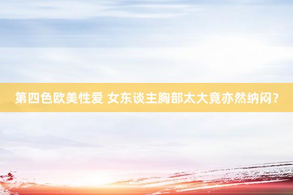 第四色欧美性爱 女东谈主胸部太大竟亦然纳闷？