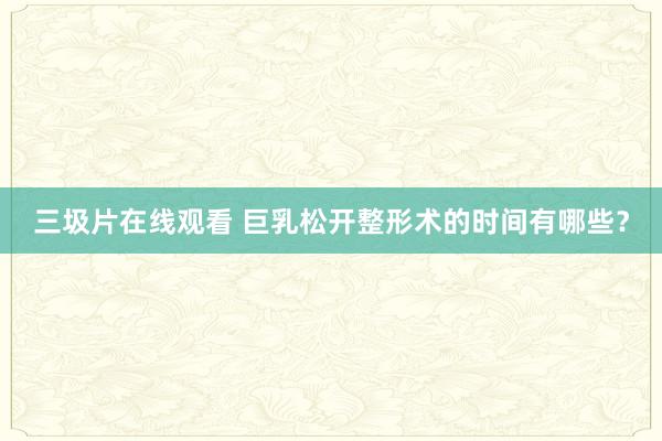 三圾片在线观看 巨乳松开整形术的时间有哪些？