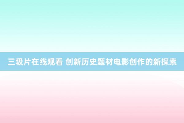 三圾片在线观看 创新历史题材电影创作的新探索