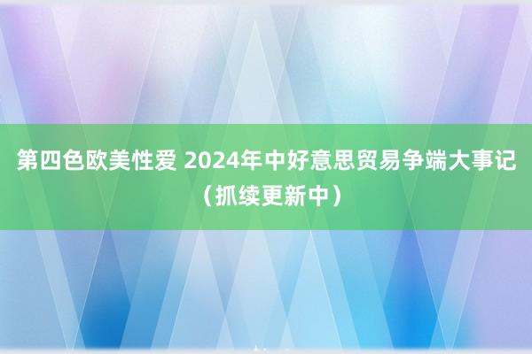 第四色欧美性爱 2024年中好意思贸易争端大事记（抓续更新中）
