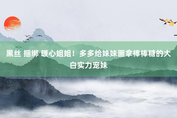 黑丝 捆绑 暖心姐姐！多多给妹妹画拿棒棒糖的大白实力宠妹