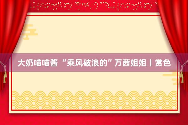 大奶喵喵酱 “乘风破浪的”万茜姐姐丨赏色