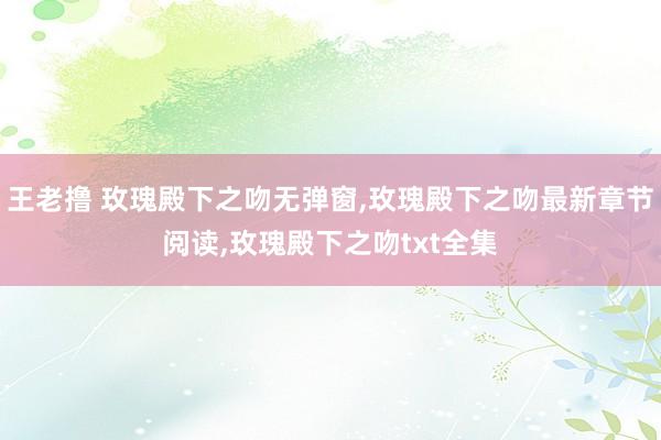 王老撸 玫瑰殿下之吻无弹窗，玫瑰殿下之吻最新章节阅读，玫瑰殿下之吻txt全集