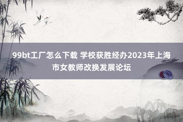 99bt工厂怎么下载 学校获胜经办2023年上海市女教师改换发展论坛