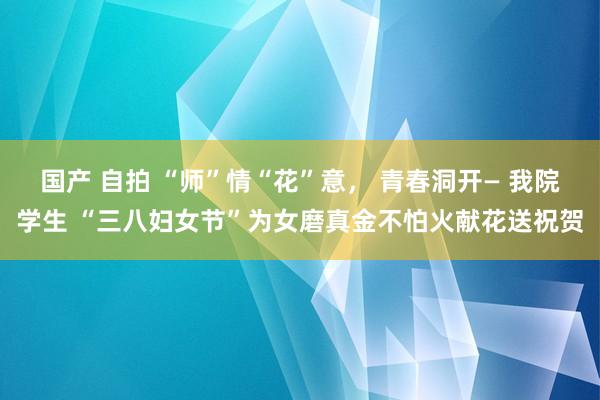 国产 自拍 “师”情“花”意， 青春洞开— 我院学生 “三八妇女节”为女磨真金不怕火献花送祝贺