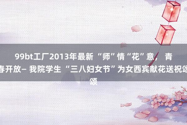 99bt工厂2013年最新 “师”情“花”意， 青春开放— 我院学生 “三八妇女节”为女西宾献花送祝颂