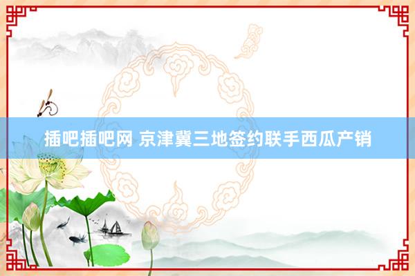 插吧插吧网 京津冀三地签约联手西瓜产销