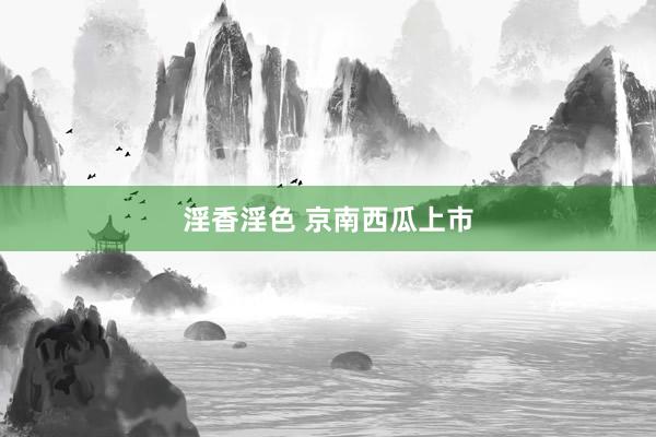 淫香淫色 京南西瓜上市