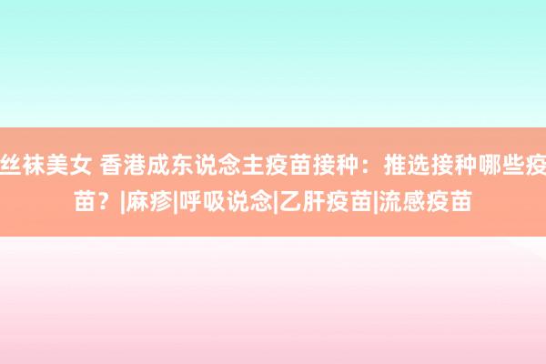 丝袜美女 香港成东说念主疫苗接种：推选接种哪些疫苗？|麻疹|呼吸说念|乙肝疫苗|流感疫苗