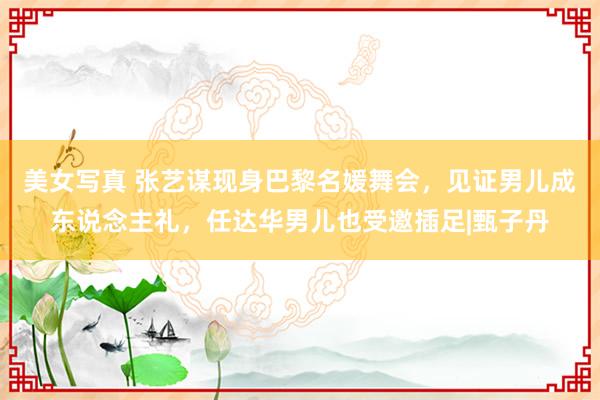 美女写真 张艺谋现身巴黎名媛舞会，见证男儿成东说念主礼，任达华男儿也受邀插足|甄子丹