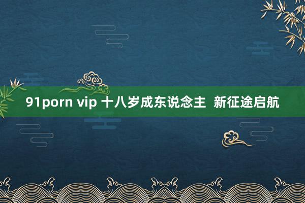 91porn vip 十八岁成东说念主  新征途启航