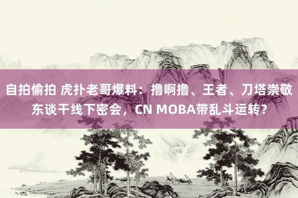 自拍偷拍 虎扑老哥爆料：撸啊撸、王者、刀塔崇敬东谈干线下密会，CN MOBA带乱斗运转？