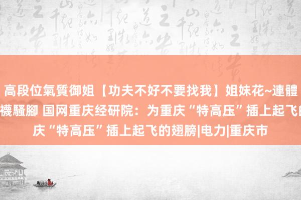 高段位氣質御姐【功夫不好不要找我】姐妹花~連體絲襪~大奶晃動~絲襪騷腳 国网重庆经研院：为重庆“特高压”插上起飞的翅膀|电力|重庆市