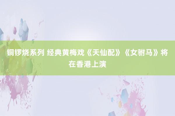 铜锣烧系列 经典黄梅戏《天仙配》《女驸马》将在香港上演