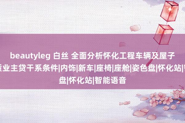 beautyleg 白丝 全面分析怀化工程车辆及屋子别墅典质业主贷干系条件|内饰|新车|座椅|座舱|姿色盘|怀化站|智能语音