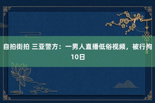 自拍街拍 三亚警方：一男人直播低俗视频，被行拘10日