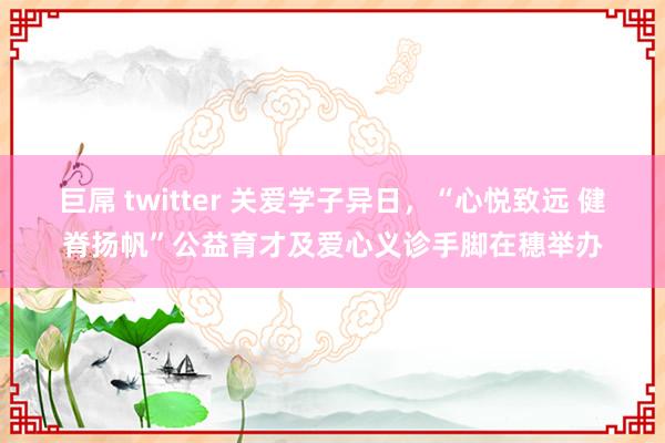 巨屌 twitter 关爱学子异日，“心悦致远 健脊扬帆”公益育才及爱心义诊手脚在穗举办