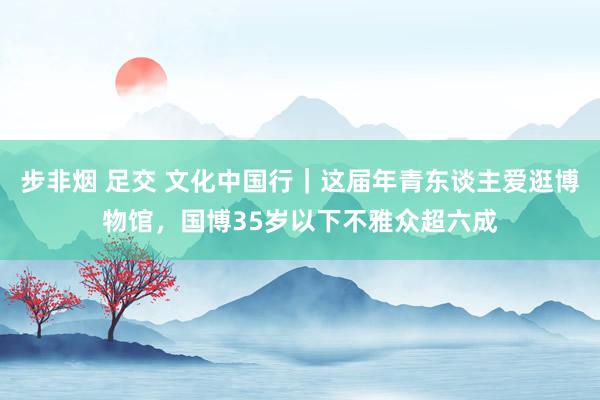 步非烟 足交 文化中国行｜这届年青东谈主爱逛博物馆，国博35岁以下不雅众超六成