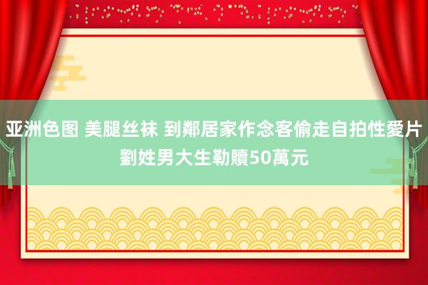 亚洲色图 美腿丝袜 到鄰居家作念客偷走自拍性愛片　劉姓男大生勒贖50萬元