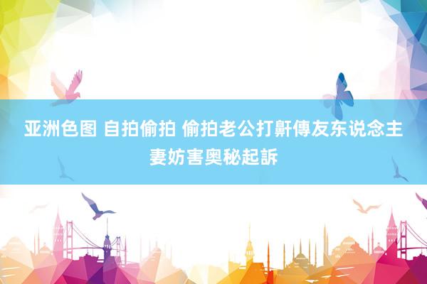 亚洲色图 自拍偷拍 偷拍老公打鼾傳友　东说念主妻妨害奥秘起訴