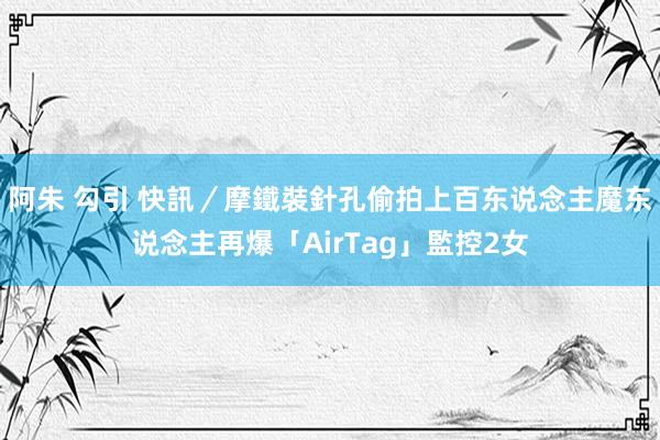阿朱 勾引 快訊／摩鐵裝針孔偷拍上百东说念主　魔东说念主再爆「AirTag」監控2女