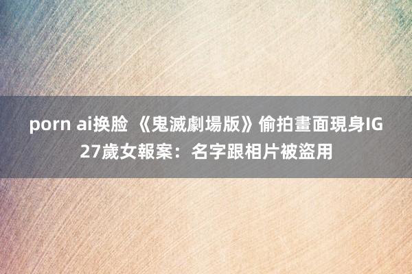 porn ai换脸 《鬼滅劇場版》偷拍畫面現身IG　27歲女報案：名字跟相片被盜用
