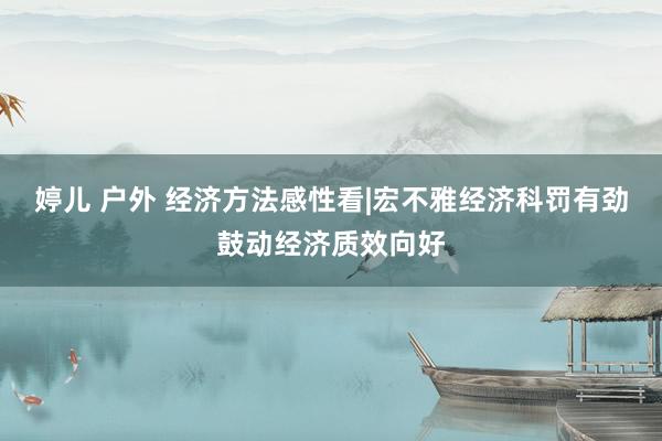 婷儿 户外 经济方法感性看|宏不雅经济科罚有劲鼓动经济质效向好