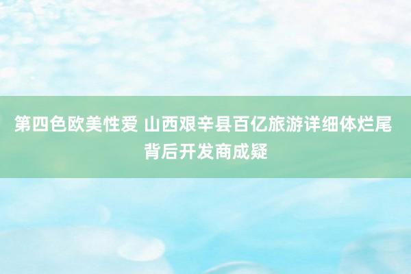 第四色欧美性爱 山西艰辛县百亿旅游详细体烂尾 背后开发商成疑