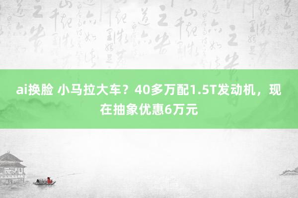 ai换脸 小马拉大车？40多万配1.5T发动机，现在抽象优惠6万元