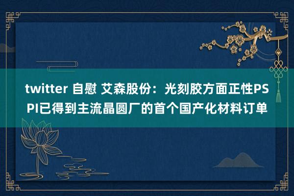 twitter 自慰 艾森股份：光刻胶方面正性PSPI已得到主流晶圆厂的首个国产化材料订单
