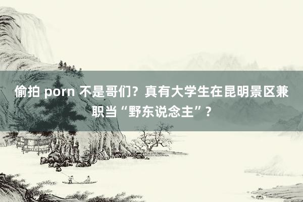 偷拍 porn 不是哥们？真有大学生在昆明景区兼职当“野东说念主”？