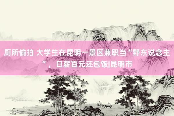 厕所偷拍 大学生在昆明一景区兼职当“野东说念主”，日薪百元还包饭|昆明市