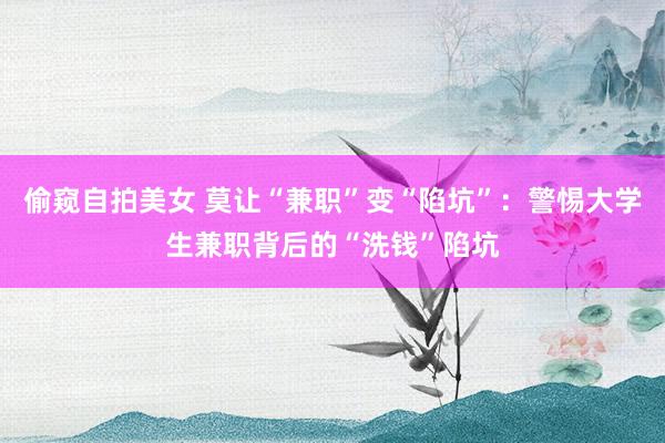 偷窥自拍美女 莫让“兼职”变“陷坑”：警惕大学生兼职背后的“洗钱”陷坑