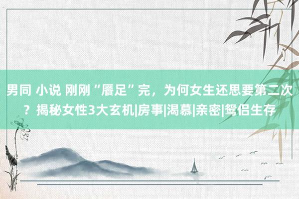 男同 小说 刚刚“餍足”完，为何女生还思要第二次？揭秘女性3大玄机|房事|渴慕|亲密|鸳侣生存