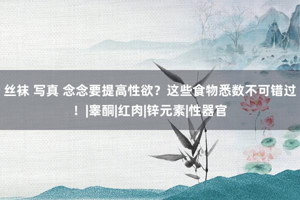 丝袜 写真 念念要提高性欲？这些食物悉数不可错过！|睾酮|红肉|锌元素|性器官