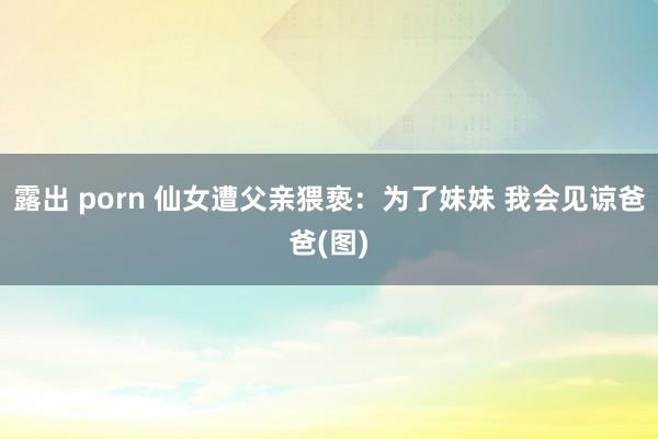 露出 porn 仙女遭父亲猥亵：为了妹妹 我会见谅爸爸(图)