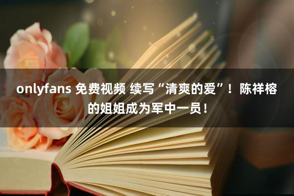 onlyfans 免费视频 续写“清爽的爱”！陈祥榕的姐姐成为军中一员！