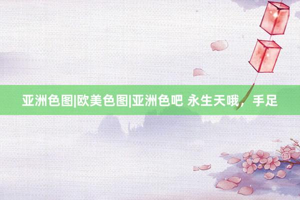 亚洲色图|欧美色图|亚洲色吧 永生天哦，手足