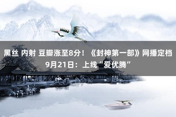 黑丝 内射 豆瓣涨至8分！《封神第一部》网播定档9月21日：上线“爱优腾”