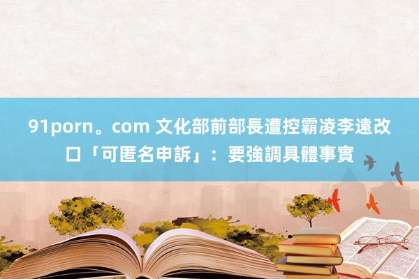 91porn。com 文化部前部長遭控霸凌　李遠改口「可匿名申訴」：要強調具體事實