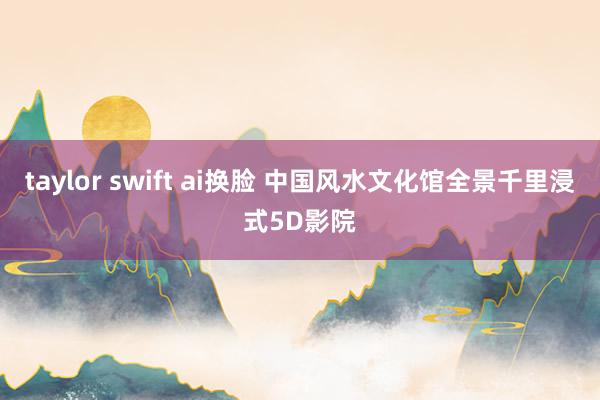 taylor swift ai换脸 中国风水文化馆全景千里浸式5D影院
