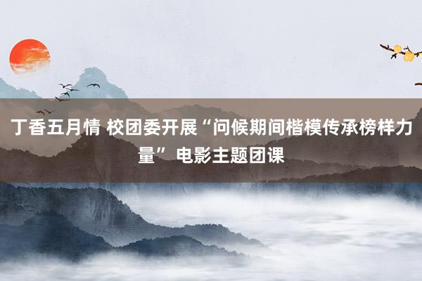 丁香五月情 校团委开展“问候期间楷模传承榜样力量” 电影主题团课