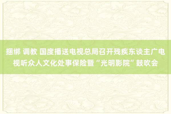 捆绑 调教 国度播送电视总局召开残疾东谈主广电视听众人文化处事保险暨“光明影院”鼓吹会