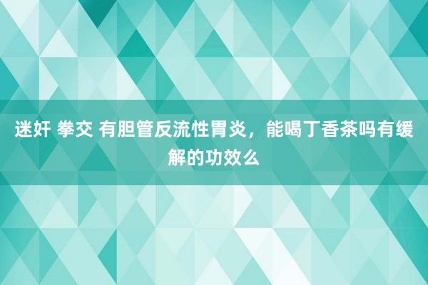 迷奸 拳交 有胆管反流性胃炎，能喝丁香茶吗有缓解的功效么