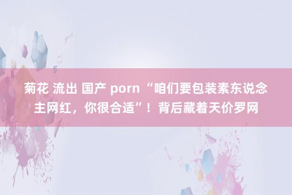 菊花 流出 国产 porn “咱们要包装素东说念主网红，你很合适”！背后藏着天价罗网