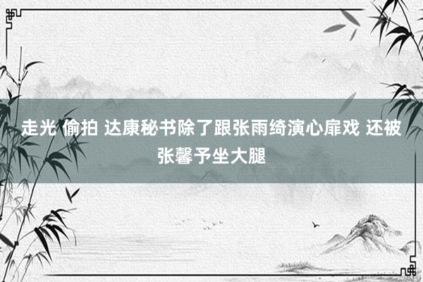 走光 偷拍 达康秘书除了跟张雨绮演心扉戏 还被张馨予坐大腿