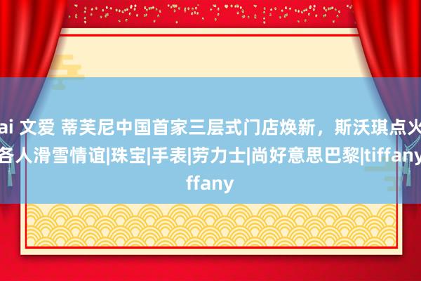 ai 文爱 蒂芙尼中国首家三层式门店焕新，斯沃琪点火各人滑雪情谊|珠宝|手表|劳力士|尚好意思巴黎|tiffany