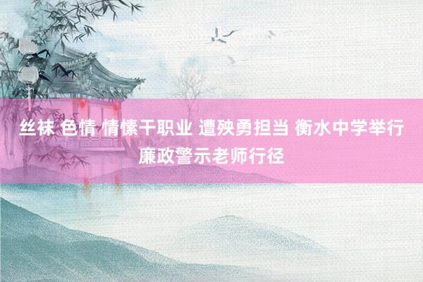 丝袜 色情 情愫干职业 遭殃勇担当 衡水中学举行廉政警示老师行径