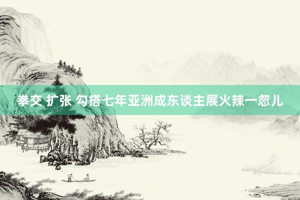 拳交 扩张 勾搭七年亚洲成东谈主展火辣一忽儿