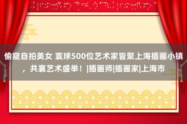 偷窥自拍美女 寰球500位艺术家皆聚上海插画小镇，共襄艺术盛举！|插画师|插画家|上海市